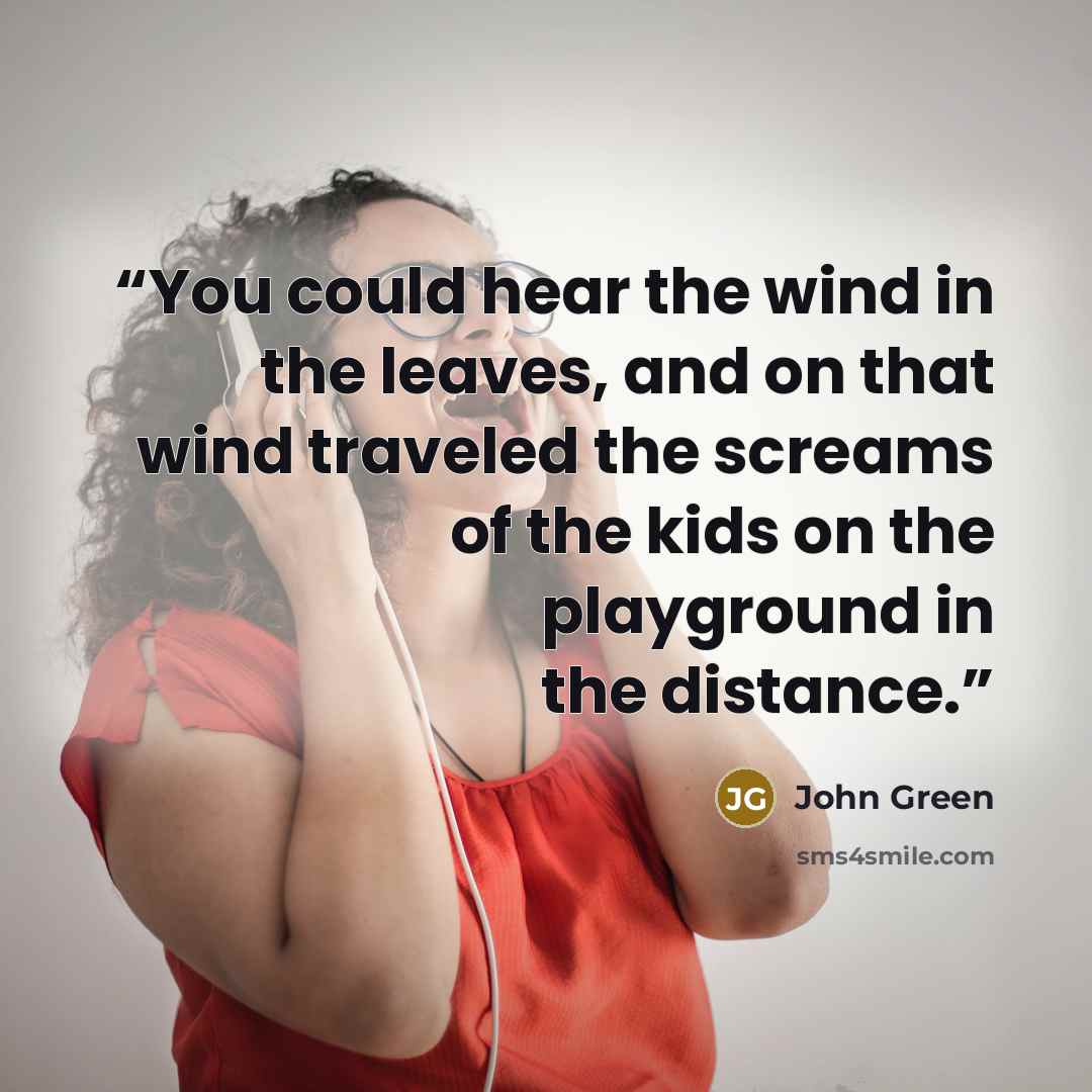 “You could hear the wind in the leaves, and on that wind traveled the screams of the kids on the playground in the distance.” quote by John Green