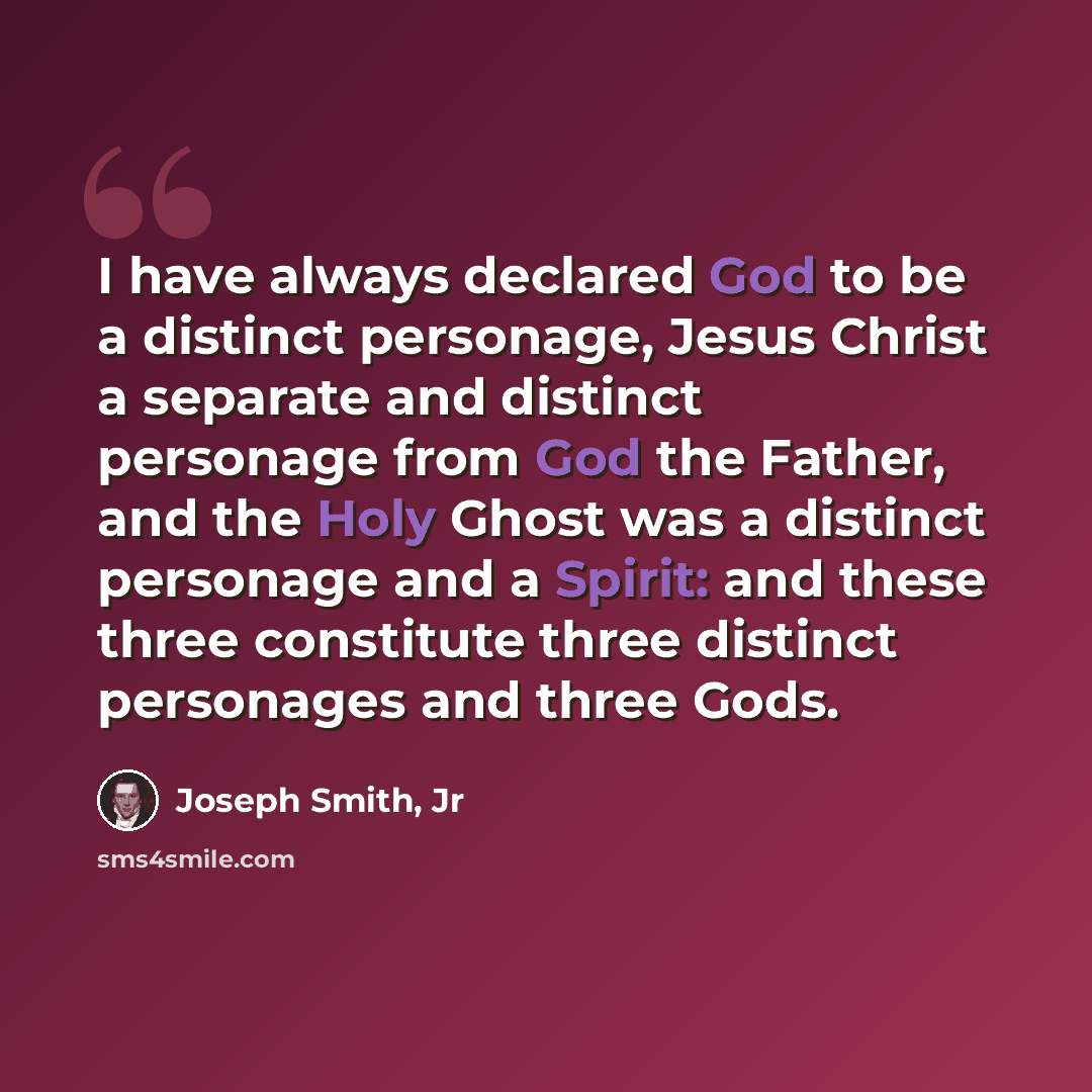 “I have always declared God to be a distinct personage, Jesus Christ a separate and distinct personage from God the Father, and the Holy Ghost was a distinct personage and a Spirit: and these three constitute three distinct personages and three Gods.” quote by Joseph Smith, Jr