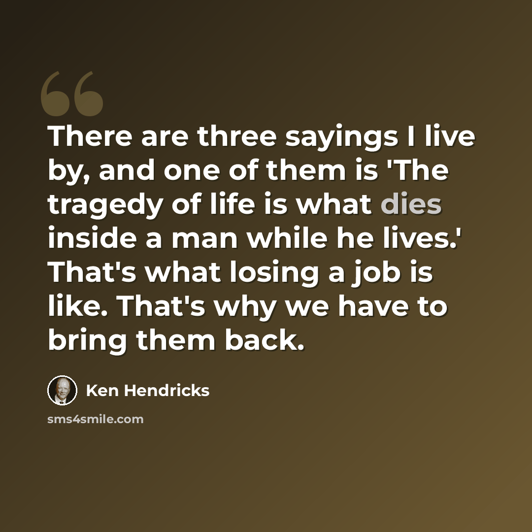 “There are three sayings I live by, and one of them is 'The tragedy of life is what dies inside a man while he lives.' That's what losing a job is like. That's why we have to bring them back.” quote by Ken Hendricks