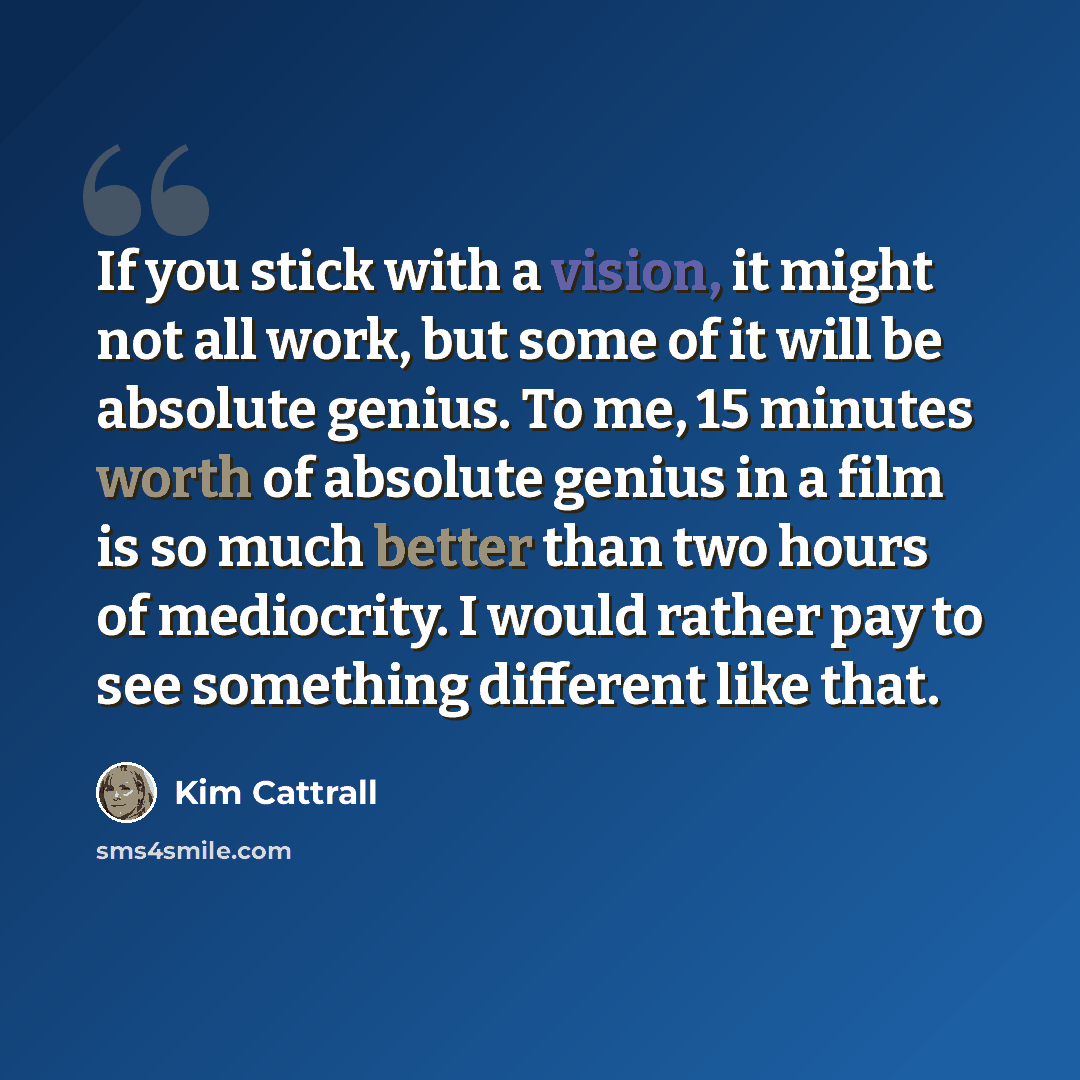 “If you stick with a vision, it might not all work, but some of it will be absolute genius. To me, 15 minutes worth of absolute genius in a film is so much better than two hours of mediocrity. I would rather pay to see something different like that.” quote by Kim Cattrall