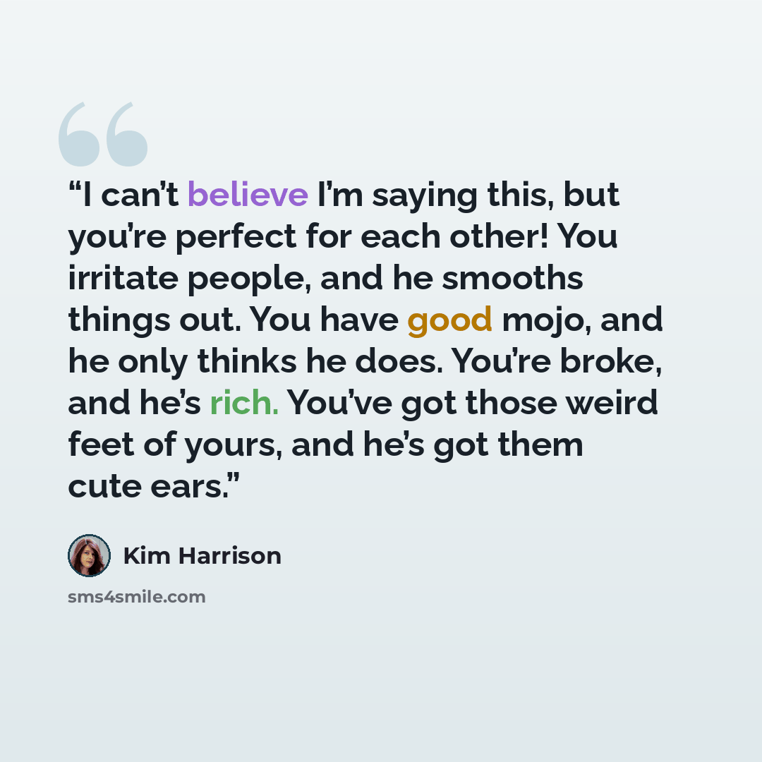 “I can’t believe I’m saying this, but you’re perfect for each other! You irritate people, and he smooths things out. You have good mojo, and he only thinks he does. You’re broke, and he’s rich. You’ve got those weird feet of yours, and he’s got them cute ears.” quote by Kim Harrison