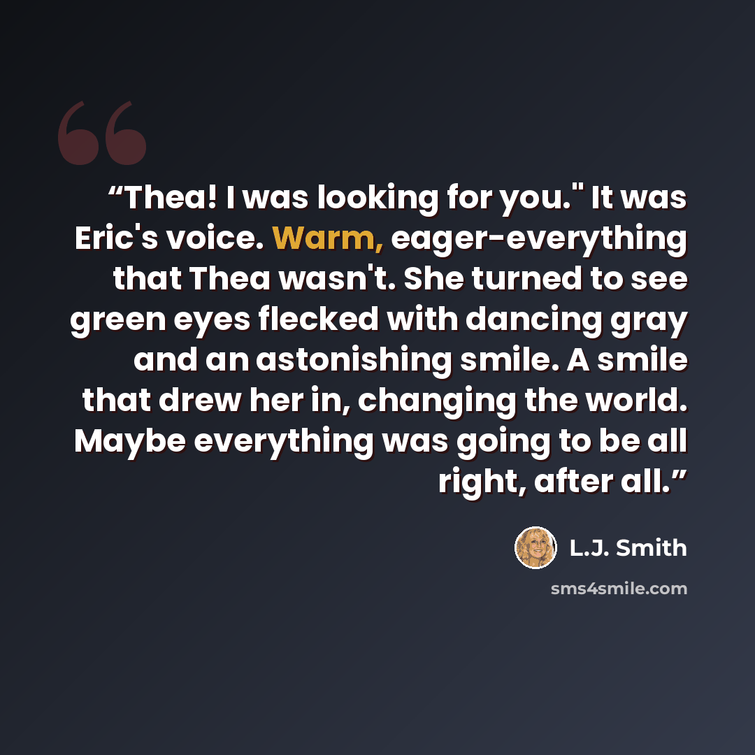 “Thea! I was looking for you." It was Eric's voice. Warm, eager-everything that Thea wasn't. She turned to see green eyes flecked with dancing gray and an astonishing smile. A smile that drew her in, changing the world. Maybe everything was going to be all right, after all.” quote by L.J. Smith