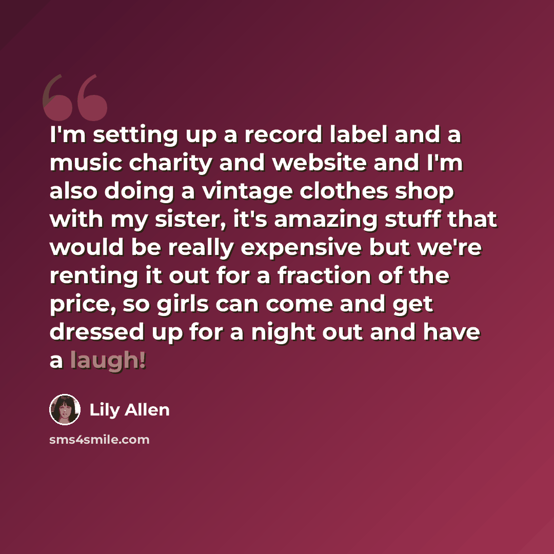 “I'm setting up a record label and a music charity and website and I'm also doing a vintage clothes shop with my sister, it's amazing stuff that would be really expensive but we're renting it out for a fraction of the price, so girls can come and get dressed up for a night out and have a laugh!” quote by Lily Allen