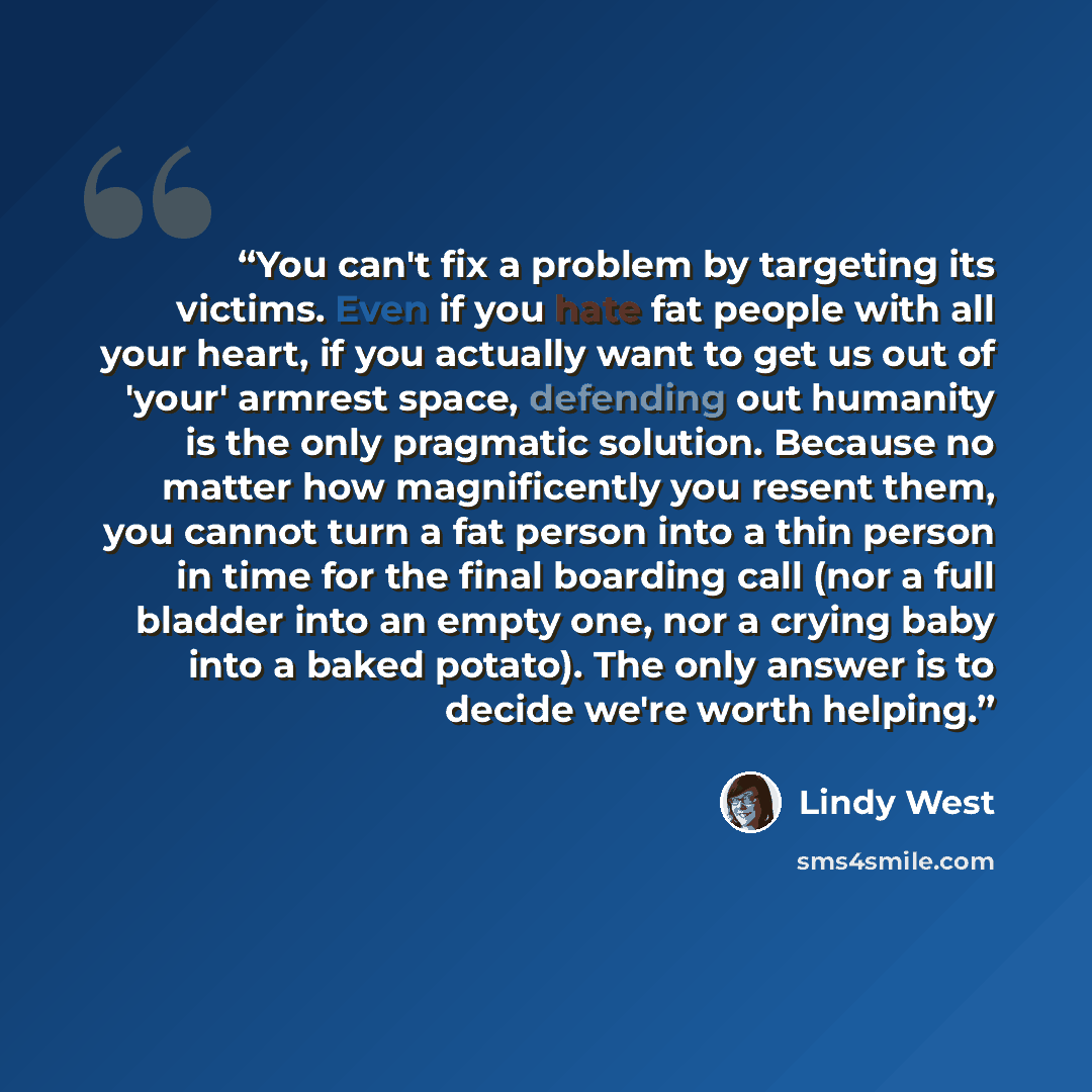 “You can't fix a problem by targeting its victims. Even if you hate fat people with all your heart, if you actually want to get us out of 'your' armrest space, defending out humanity is the only pragmatic solution. Because no matter how magnificently you resent them, you cannot turn a fat person…” quote by Lindy West