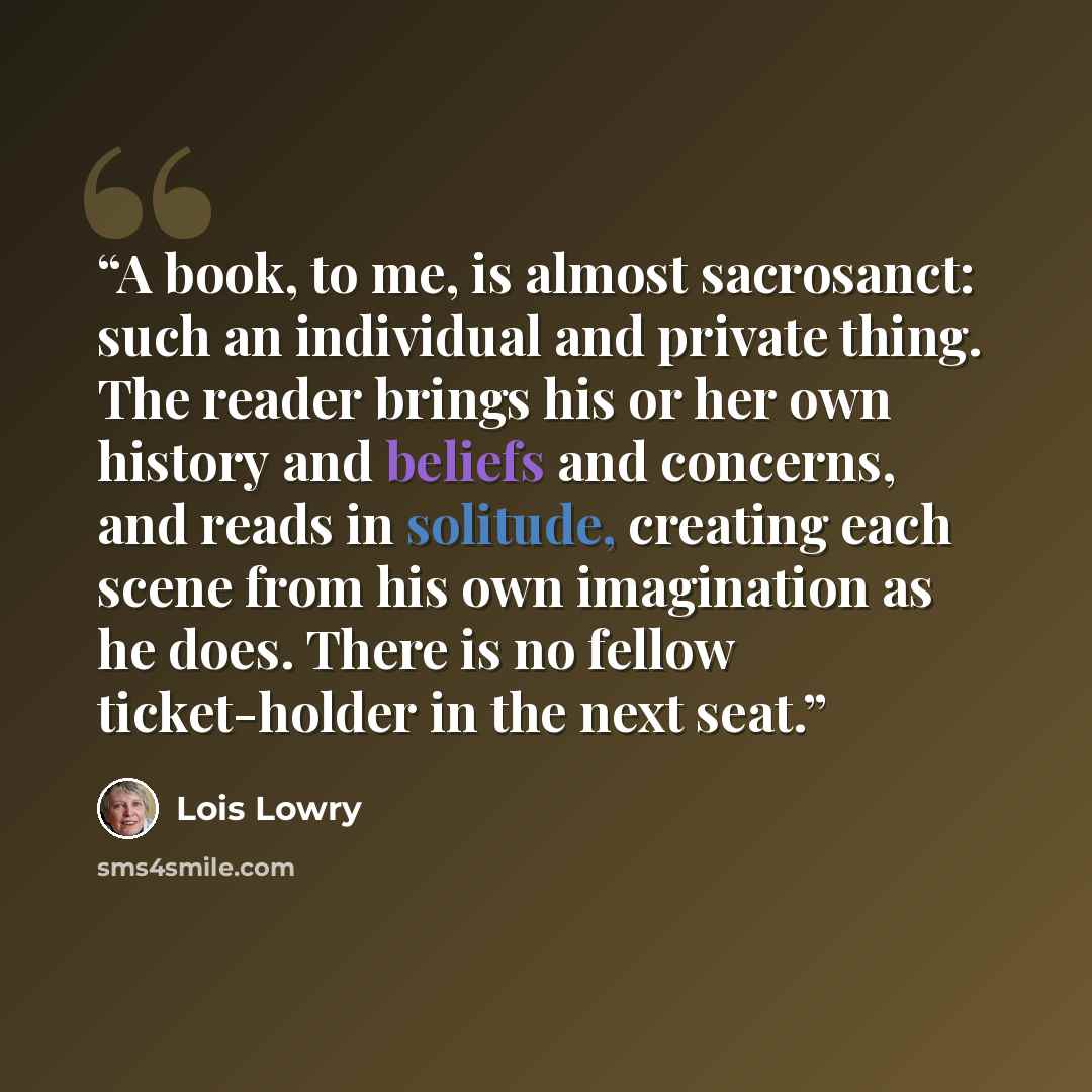 “A book, to me, is almost sacrosanct: such an individual and private thing. The reader brings his or her own history and beliefs and concerns, and reads in solitude, creating each scene from his own imagination as he does. There is no fellow ticket-holder in the next seat.” quote by Lois Lowry