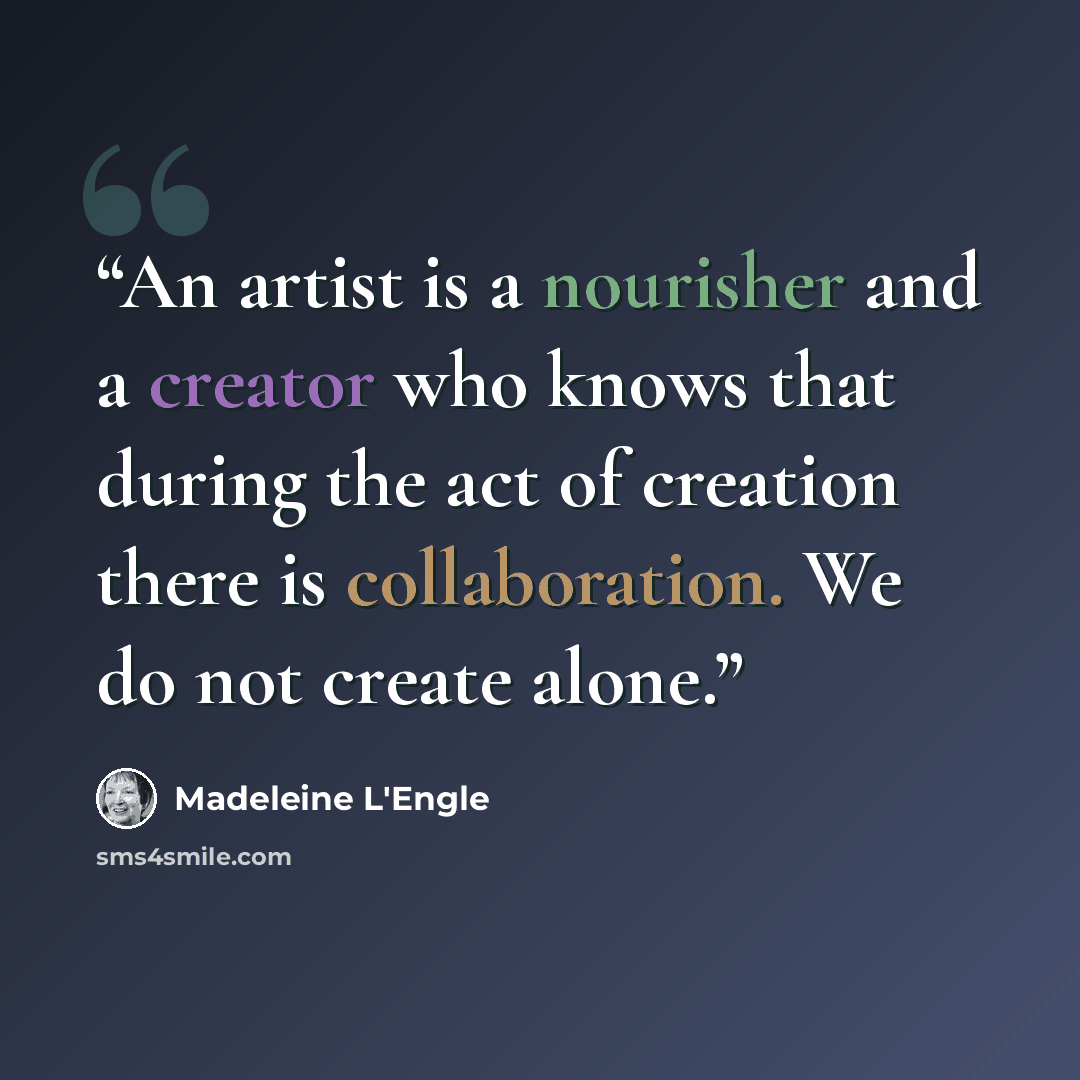 “An artist is a nourisher and a creator who knows that during the act of creation there is collaboration. We do not create alone.” quote by Madeleine L'Engle