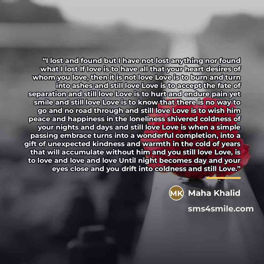 “I lost and found but I have not lost anything nor found what I lost If love is to have all that your heart desires of whom you love, then it is not love Love is to burn and turn into ashes and still love Love is to accept the fate of separation and still love Love is to hurt and endure pain yet…” quote by Maha Khalid