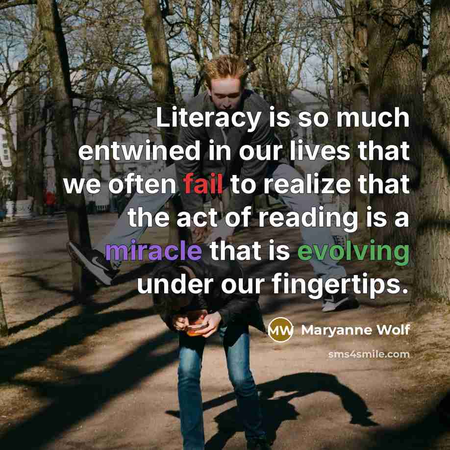 “Literacy is so much entwined in our lives that we often fail to realize that the act of reading is a miracle that is evolving under our fingertips.” quote by Maryanne Wolf