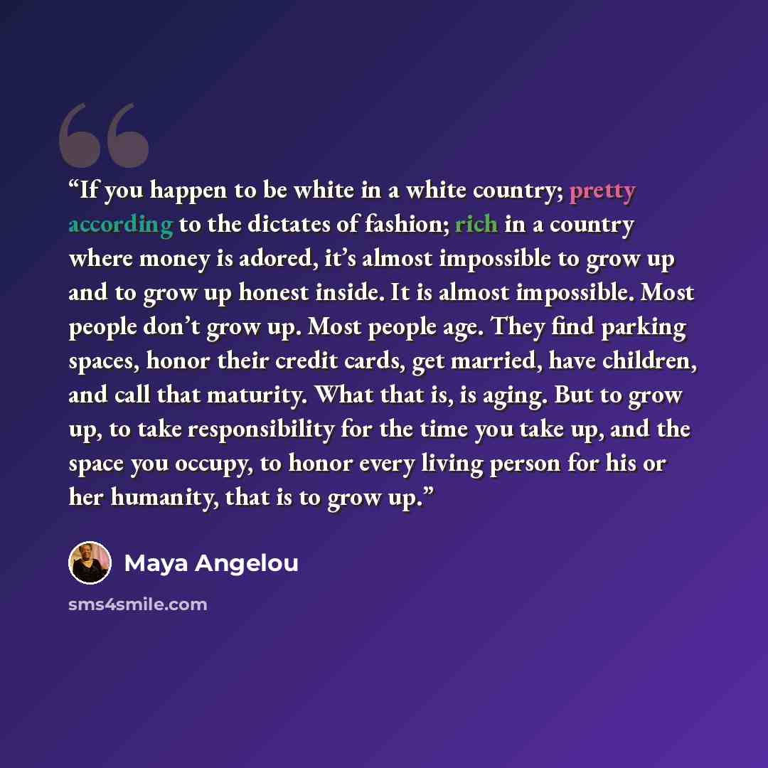 “If you happen to be white in a white country; pretty according to the dictates of fashion; rich in a country where money is adored, it’s almost impossible to grow up and to grow up honest inside. It is almost impossible. Most people don’t grow up. Most people age. They find parking spaces, honor…” quote by Maya Angelou