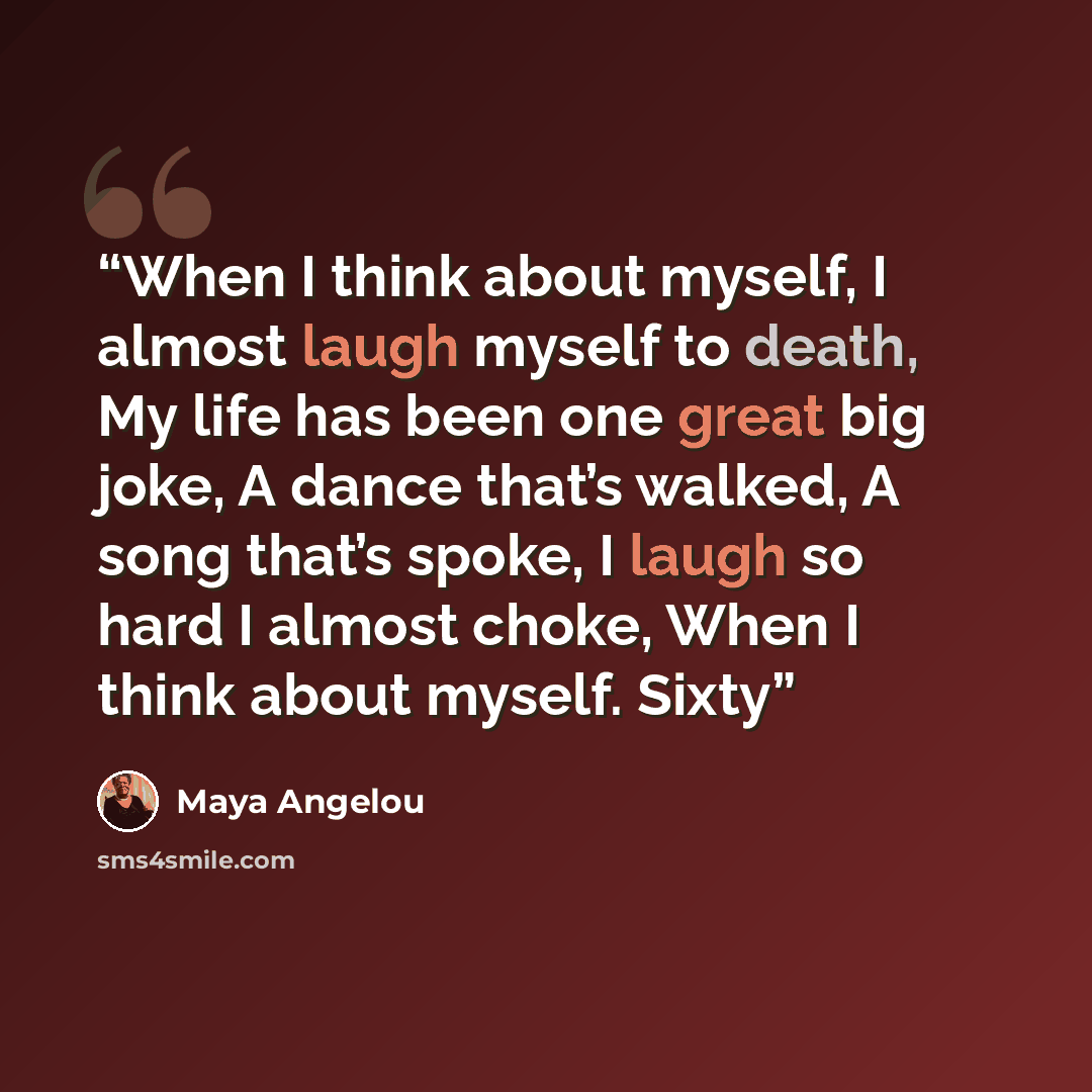 “When I think about myself, I almost laugh myself to death, My life has been one great big joke, A dance that’s walked, A song that’s spoke, I laugh so hard I almost choke, When I think about myself. Sixty” quote by Maya Angelou