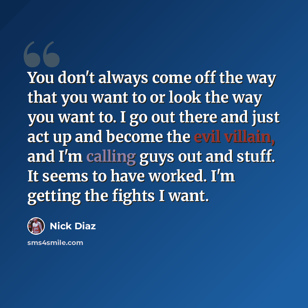 “You don't always come off the way that you want to or look the way you want to. I go out there and just act up and become the evil villain, and I'm calling guys out and stuff. It seems to have worked. I'm getting the fights I want.” quote by Nick Diaz