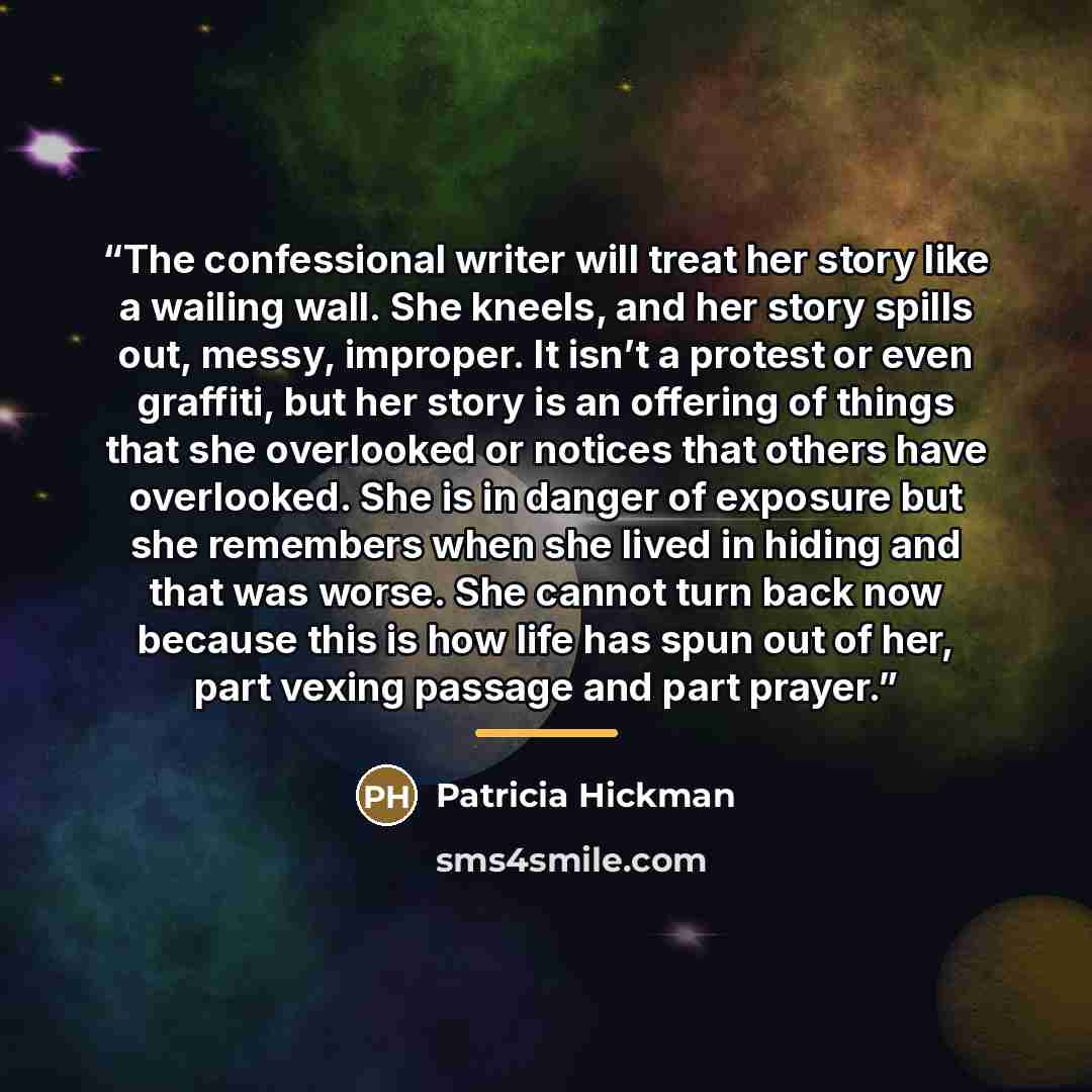 “The confessional writer will treat her story like a wailing wall. She kneels, and her story spills out, messy, improper. It isn’t a protest or even graffiti, but her story is an offering of things that she overlooked or notices that others have overlooked. She is in danger of exposure but she…” quote by Patricia Hickman