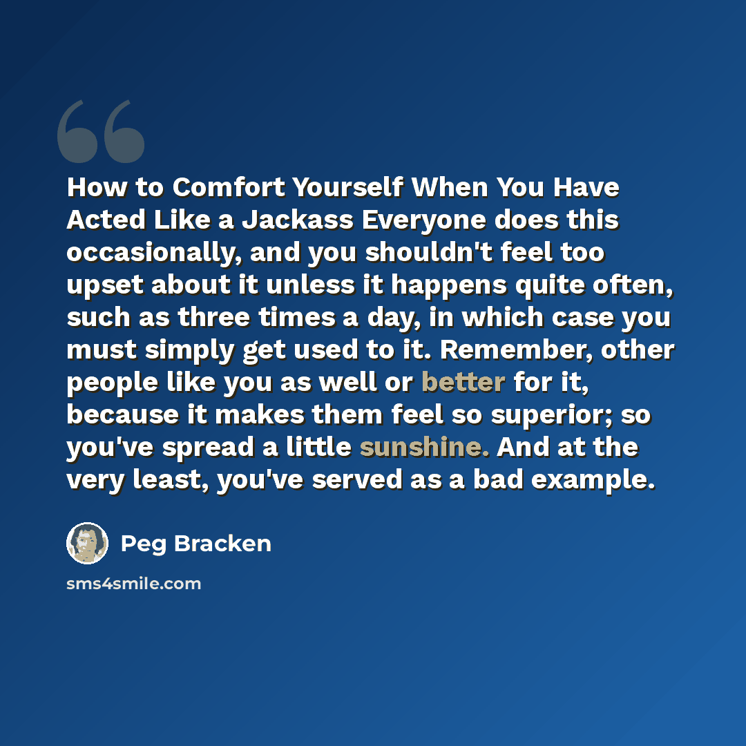 “How to Comfort Yourself When You Have Acted Like a Jackass Everyone does this occasionally, and you shouldn't feel too upset about it unless it happens quite often, such as three times a day, in which case you must simply get used to it. Remember, other people like you as well or better for it…” quote by Peg Bracken