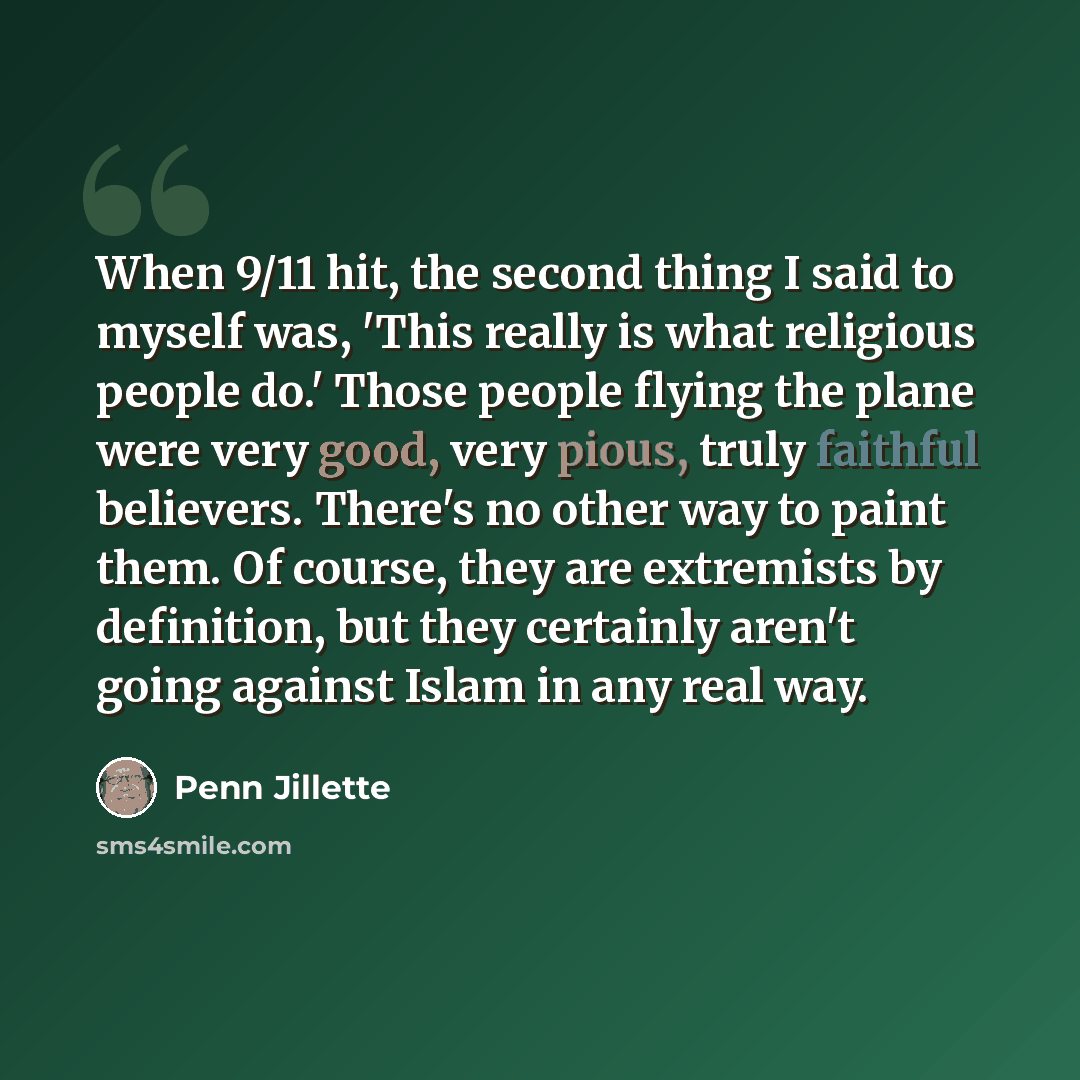 “When 9/11 hit, the second thing I said to myself was, 'This really is what religious people do.' Those people flying the plane were very good, very pious, truly faithful believers. There's no other way to paint them. Of course, they are extremists by definition, but they certainly aren't going…” quote by Penn Jillette