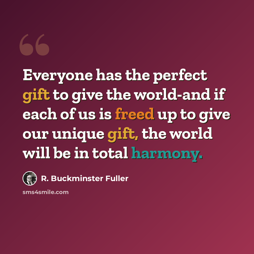 “Everyone has the perfect gift to give the world-and if each of us is freed up to give our unique gift, the world will be in total harmony.” quote by R. Buckminster Fuller