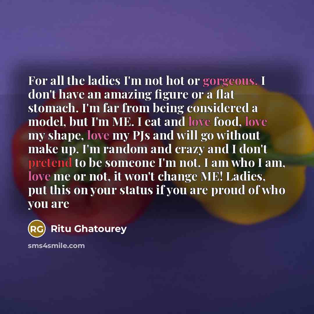 “For all the ladies I'm not hot or gorgeous. I don't have an amazing figure or a flat stomach. I'm far from being considered a model, but I'm ME. I eat and love food, love my shape, love my PJs and will go without make up. I'm random and crazy and I don't pretend to be someone I'm not. I am who I…” quote by Ritu Ghatourey
