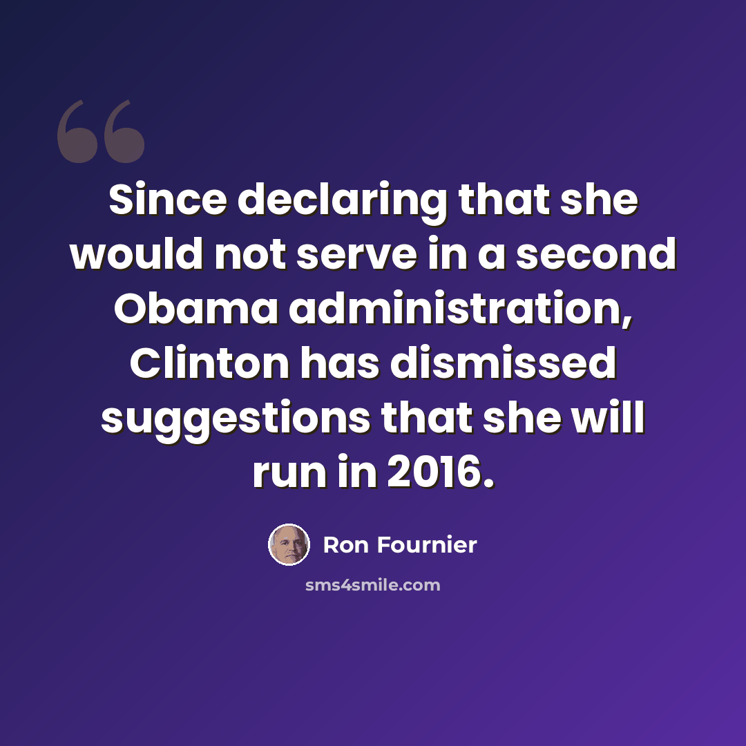 “Since declaring that she would not serve in a second Obama administration, Clinton has dismissed suggestions that she will run in 2016.” quote by Ron Fournier
