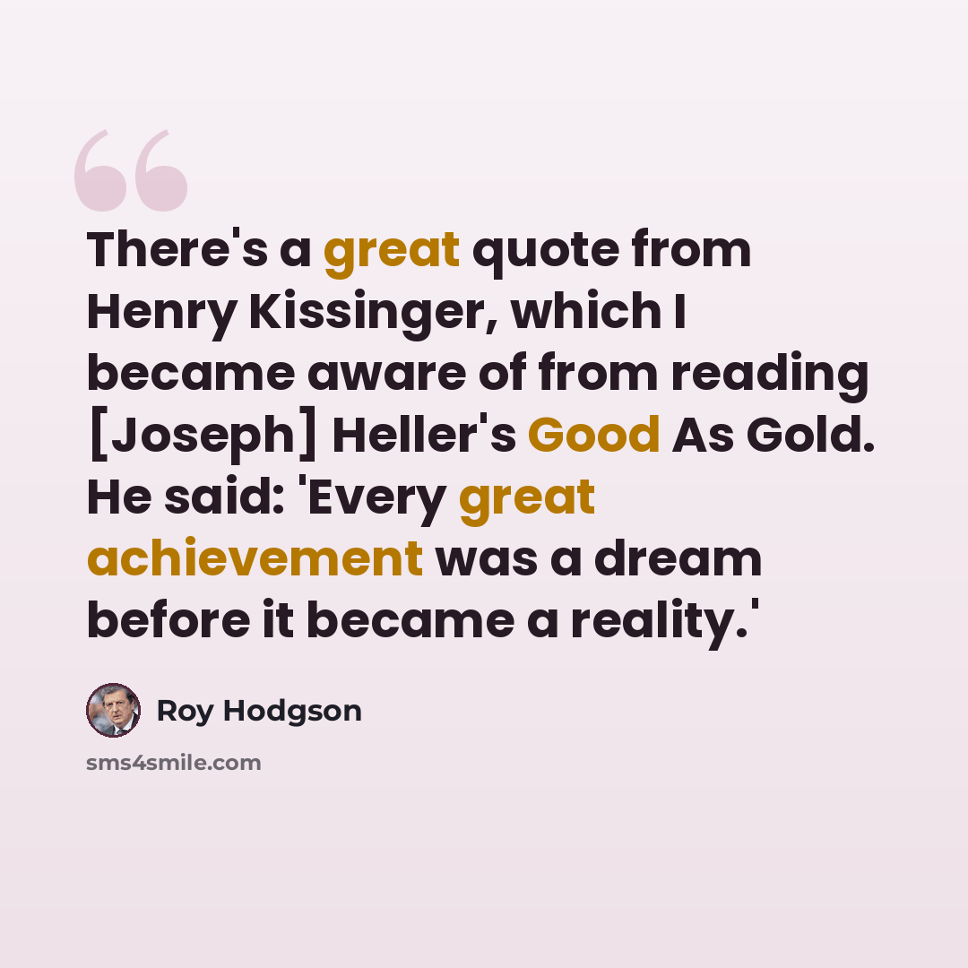 “There's a great quote from Henry Kissinger, which I became aware of from reading [Joseph] Heller's Good As Gold. He said: 'Every great achievement was a dream before it became a reality.'” quote by Roy Hodgson