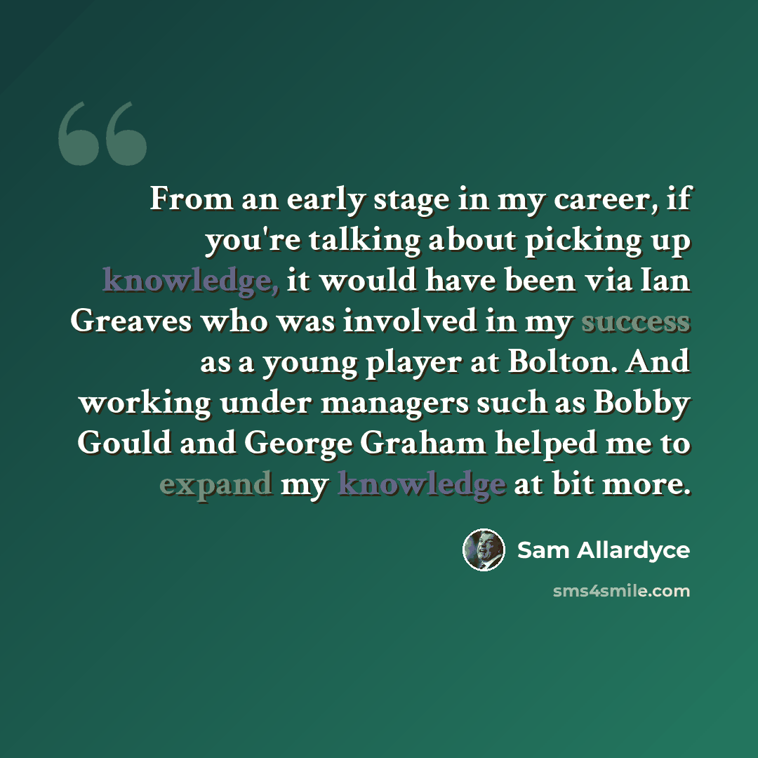 “From an early stage in my career, if you're talking about picking up knowledge, it would have been via Ian Greaves who was involved in my success as a young player at Bolton. And working under managers such as Bobby Gould and George Graham helped me to expand my knowledge at bit more.” quote by Sam Allardyce