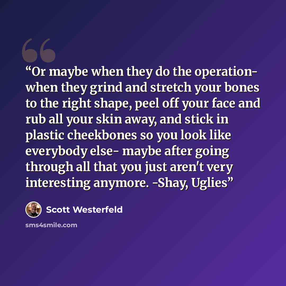 “Or maybe when they do the operation- when they grind and stretch your bones to the right shape, peel off your face and rub all your skin away, and stick in plastic cheekbones so you look like everybody else- maybe after going through all that you just aren't very interesting anymore. -Shay, Uglies” quote by Scott Westerfeld