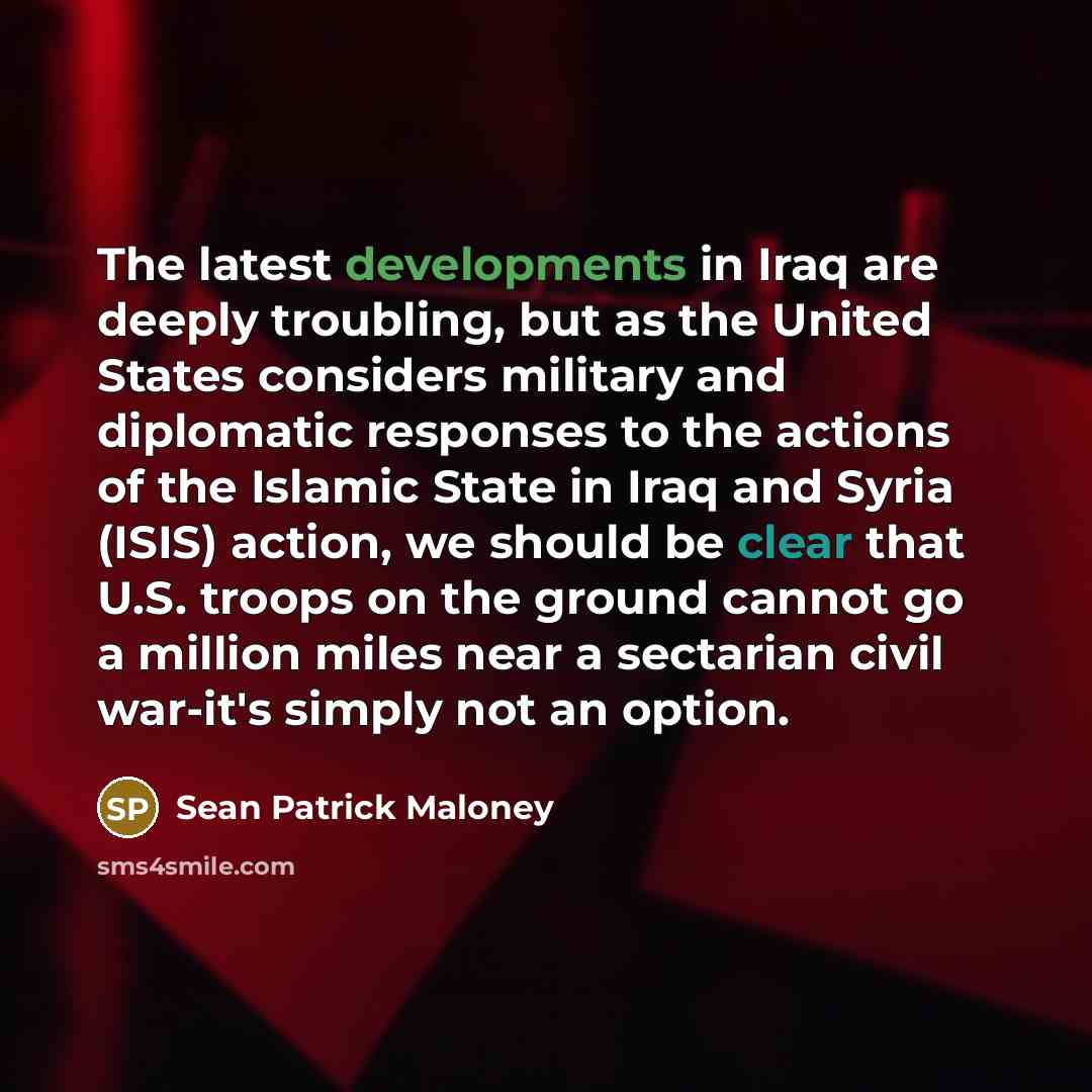 “The latest developments in Iraq are deeply troubling, but as the United States considers military and diplomatic responses to the actions of the Islamic State in Iraq and Syria (ISIS) action, we should be clear that U.S. troops on the ground cannot go a million miles near a sectarian civil…” quote by Sean Patrick Maloney