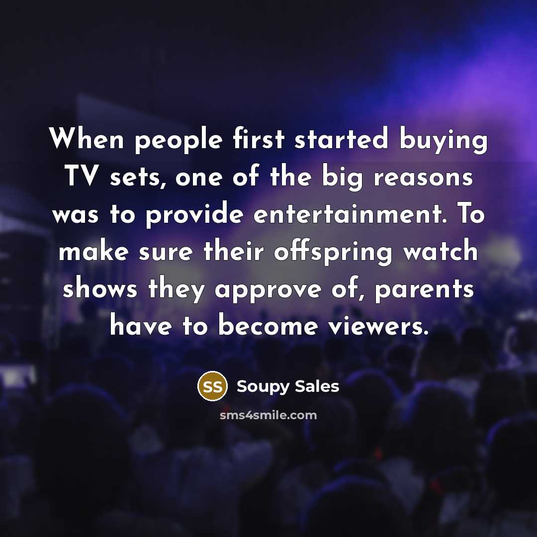 “When people first started buying TV sets, one of the big reasons was to provide entertainment. To make sure their offspring watch shows they approve of, parents have to become viewers.” quote by Soupy Sales