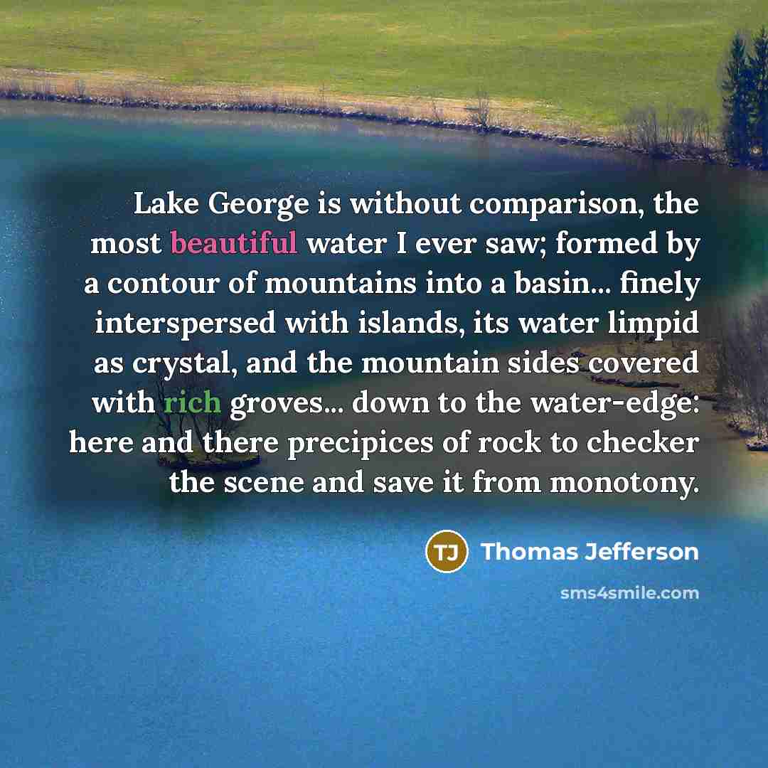 “Lake George is without comparison, the most beautiful water I ever saw; formed by a contour of mountains into a basin... finely interspersed with islands, its water limpid as crystal, and the mountain sides covered with rich groves... down to the water-edge: here and there precipices of rock to…” quote by Thomas Jefferson