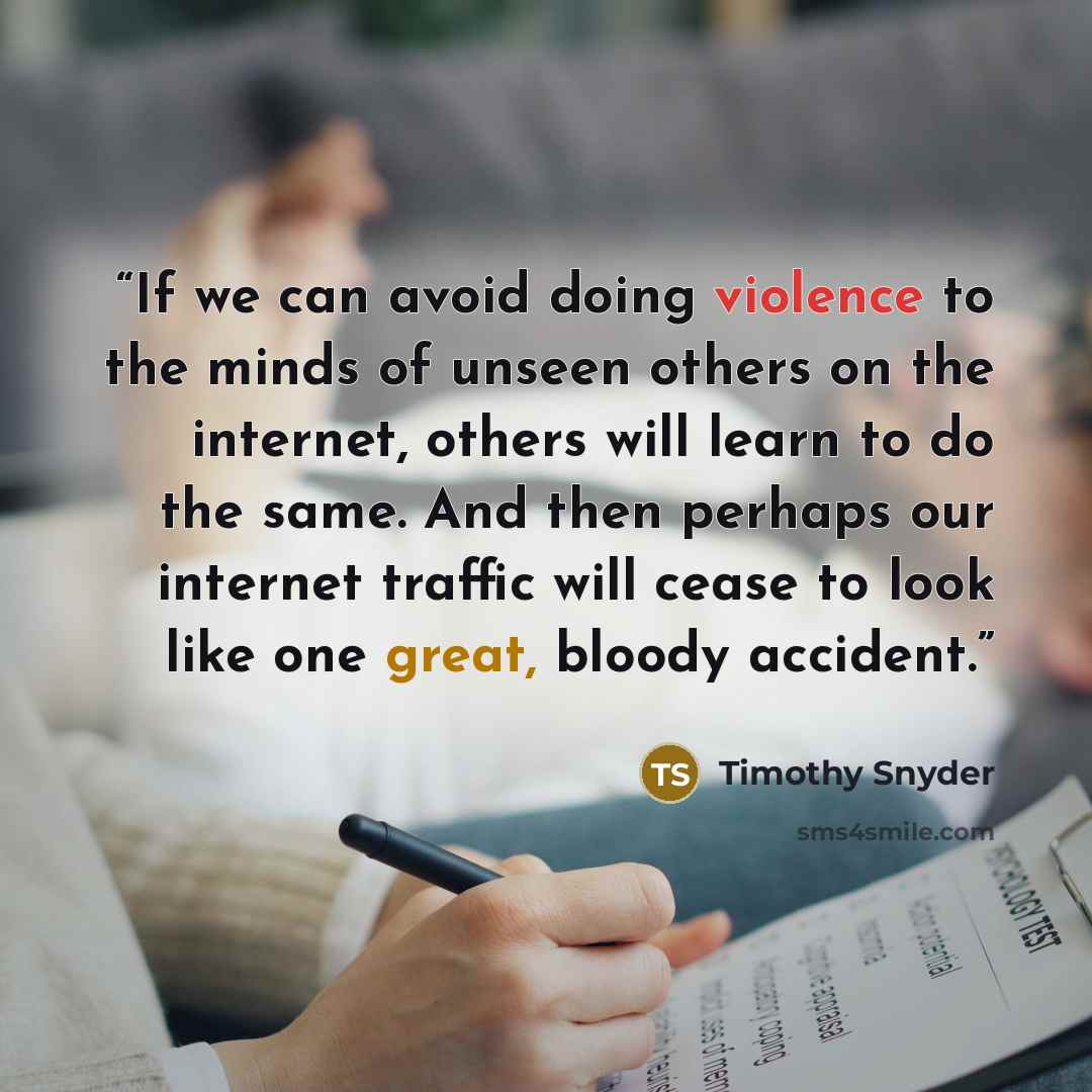 “If we can avoid doing violence to the minds of unseen others on the internet, others will learn to do the same. And then perhaps our internet traffic will cease to look like one great, bloody accident.” quote by Timothy Snyder