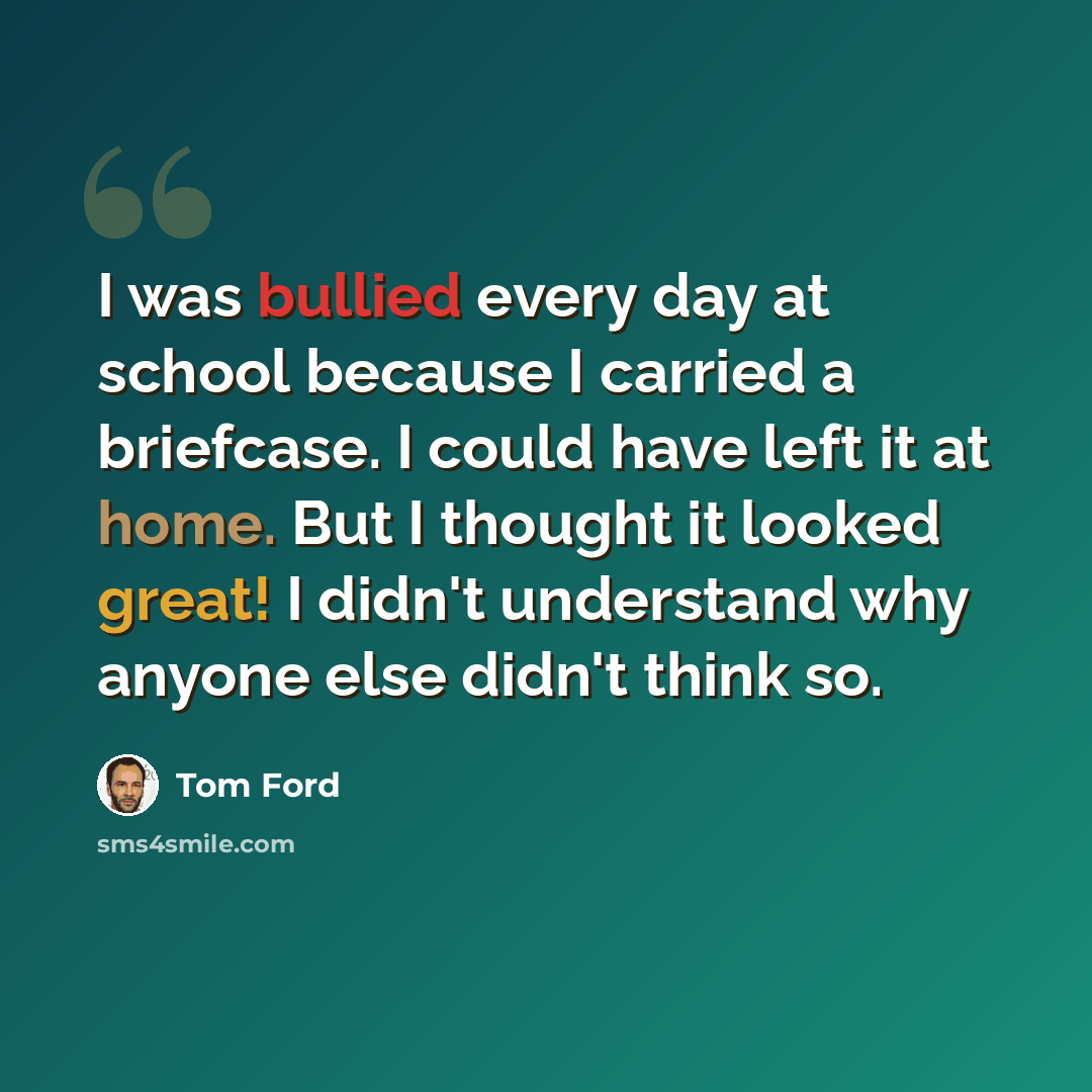 “I was bullied every day at school because I carried a briefcase. I could have left it at home. But I thought it looked great! I didn't understand why anyone else didn't think so.” quote by Tom Ford