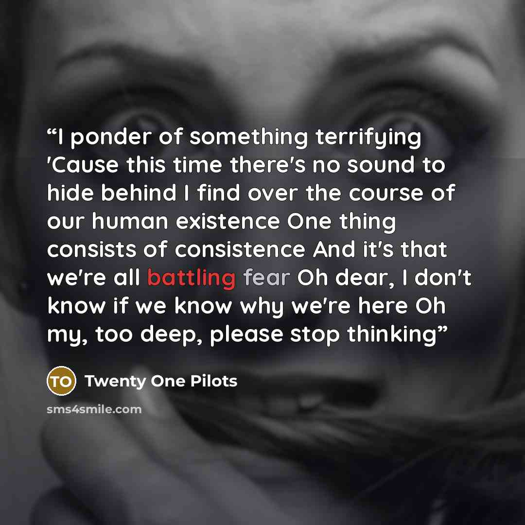 “I ponder of something terrifying 'Cause this time there's no sound to hide behind I find over the course of our human existence One thing consists of consistence And it's that we're all battling fear Oh dear, I don't know if we know why we're here Oh my, too deep, please stop thinking” quote by Twenty one pilots