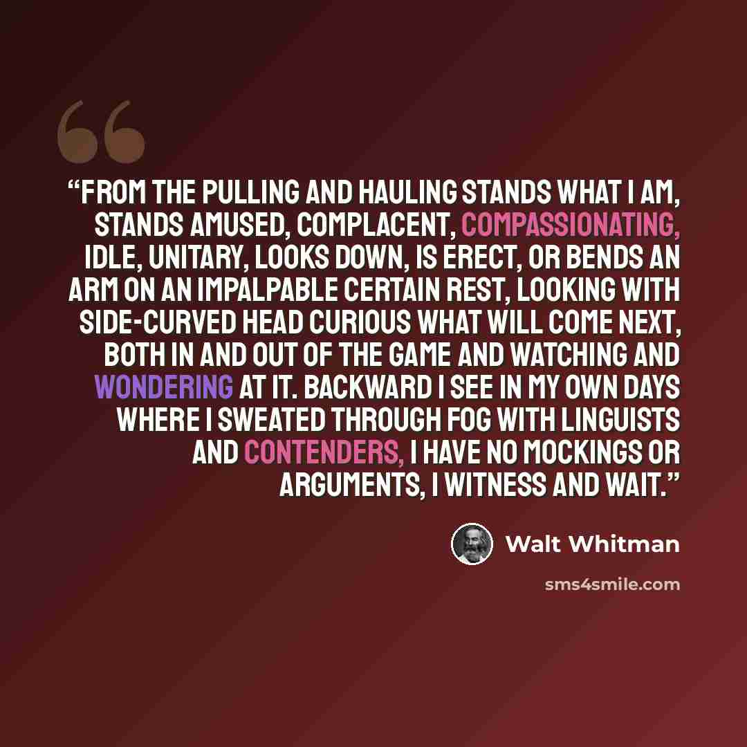 “from the pulling and hauling stands what I am, Stands amused, complacent, compassionating, idle, unitary, Looks down, is erect, or bends an arm on an impalpable certain rest, Looking with side-curved head curious what will come next, Both in and out of the game and watching and wondering at it…” quote by Walt Whitman