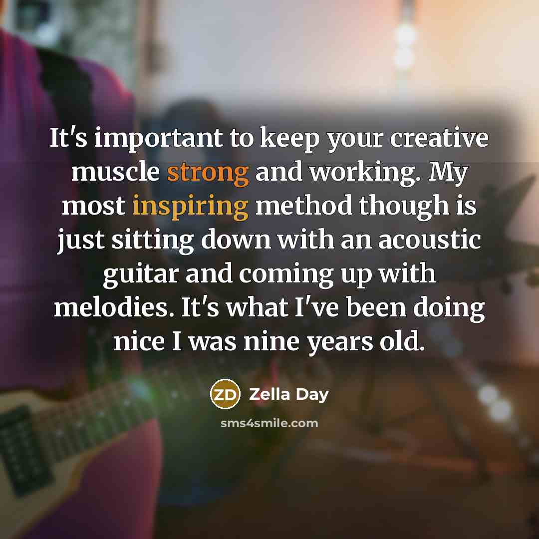 “It's important to keep your creative muscle strong and working. My most inspiring method though is just sitting down with an acoustic guitar and coming up with melodies. It's what I've been doing nice I was nine years old.” quote by Zella Day