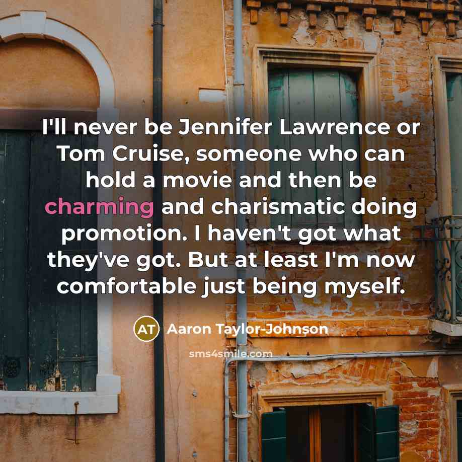 “I'll never be Jennifer Lawrence or Tom Cruise, someone who can hold a movie and then be charming and charismatic doing promotion. I haven't got what they've got. But at least I'm now comfortable just being myself.” quote by Aaron Taylor-Johnson