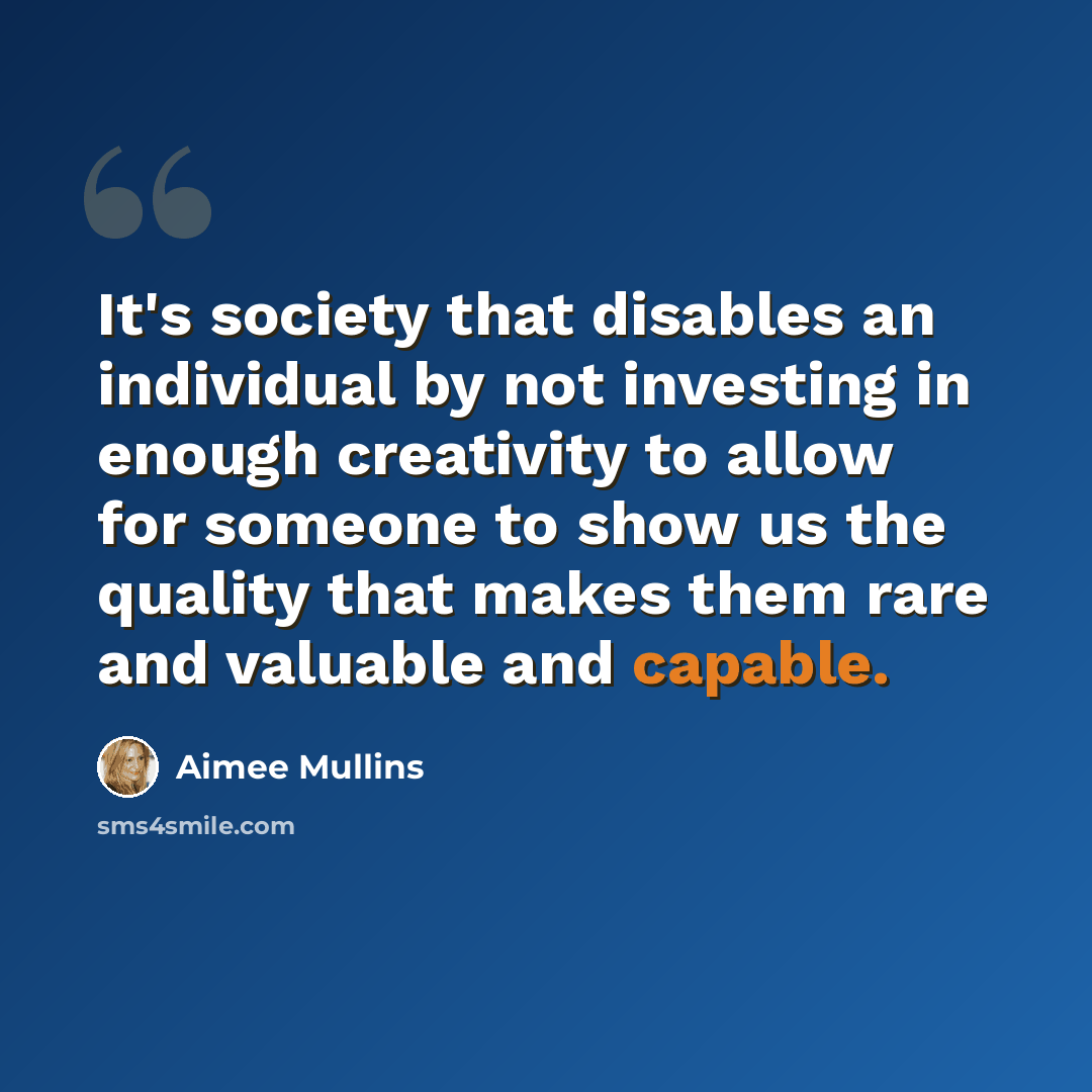 “It's society that disables an individual by not investing in enough creativity to allow for someone to show us the quality that makes them rare and valuable and capable.” quote by Aimee Mullins