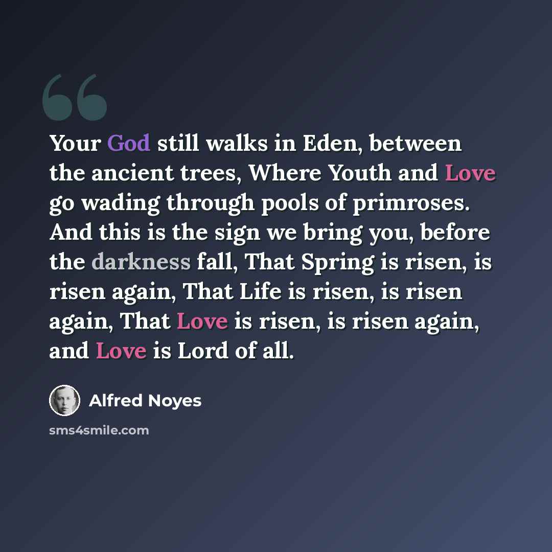 “Your God still walks in Eden, between the ancient trees, Where Youth and Love go wading through pools of primroses. And this is the sign we bring you, before the darkness fall, That Spring is risen, is risen again, That Life is risen, is risen again, That Love is risen, is risen again, and Love is…” quote by Alfred Noyes