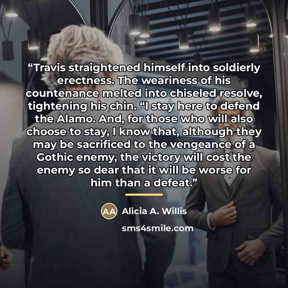 “Travis straightened himself into soldierly erectness. The weariness of his countenance melted into chiseled resolve, tightening his chin. “I stay here to defend the Alamo. And, for those who will also choose to stay, I know that, although they may be sacrificed to the vengeance of a Gothic enemy…” quote by Alicia A. Willis
