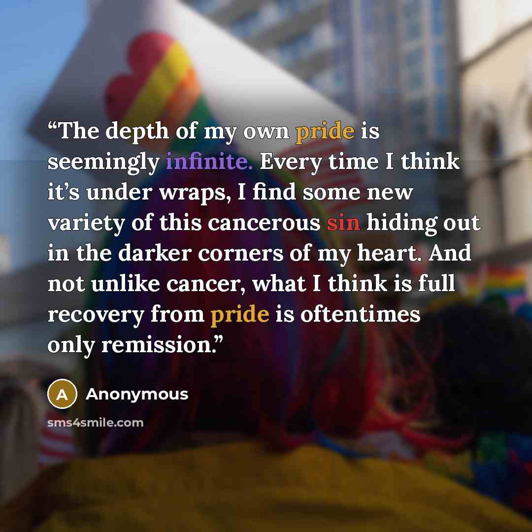 “The depth of my own pride is seemingly infinite. Every time I think it’s under wraps, I find some new variety of this cancerous sin hiding out in the darker corners of my heart. And not unlike cancer, what I think is full recovery from pride is oftentimes only remission.” quote by Anonymous
