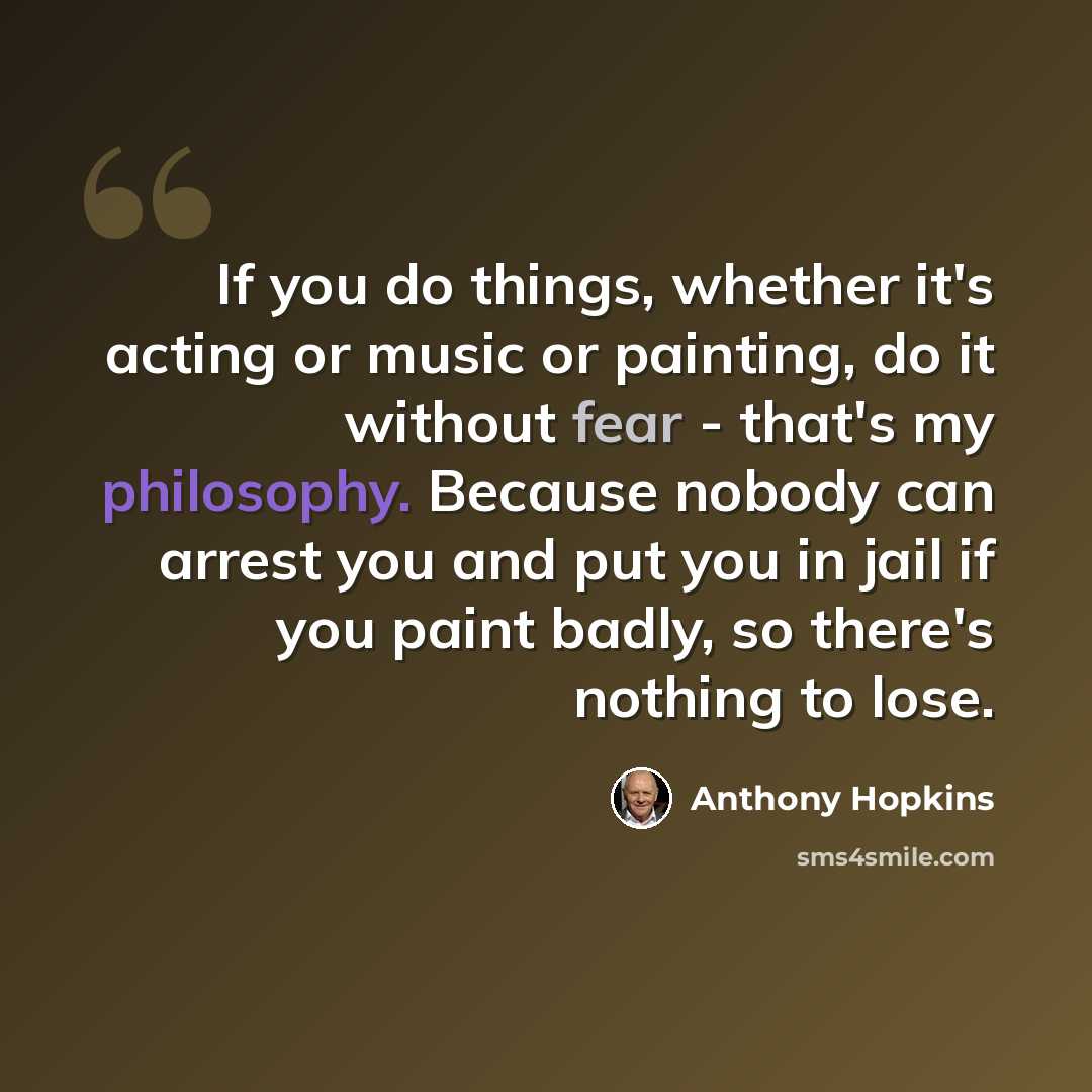 “If you do things, whether it's acting or music or painting, do it without fear - that's my philosophy. Because nobody can arrest you and put you in jail if you paint badly, so there's nothing to lose.” quote by Anthony Hopkins