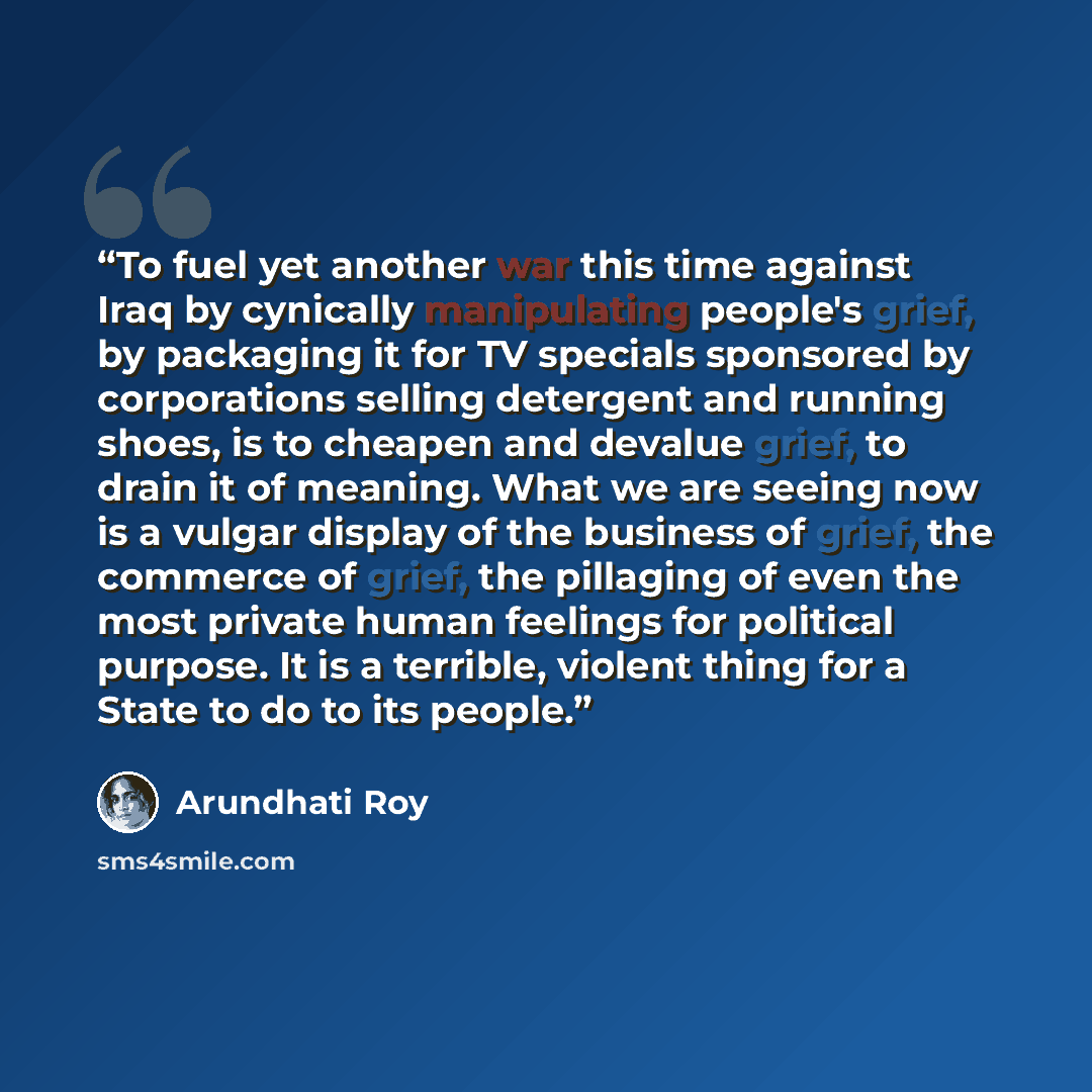 “To fuel yet another war this time against Iraq by cynically manipulating people's grief, by packaging it for TV specials sponsored by corporations selling detergent and running shoes, is to cheapen and devalue grief, to drain it of meaning. What we are seeing now is a vulgar display of the…” quote by Arundhati Roy