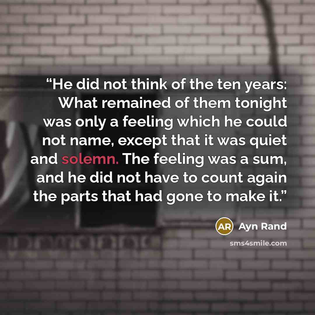 “He did not think of the ten years: What remained of them tonight was only a feeling which he could not name, except that it was quiet and solemn. The feeling was a sum, and he did not have to count again the parts that had gone to make it.” quote by Ayn Rand
