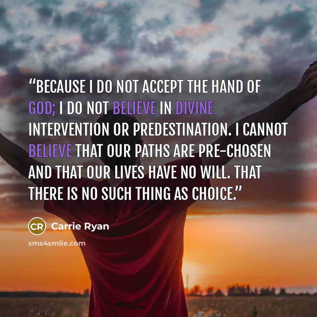 “Because I do not accept the hand of God; I do not believe in divine intervention or predestination. I cannot believe that our paths are pre-chosen and that our lives have no will. That there is no such thing as choice.” quote by Carrie Ryan