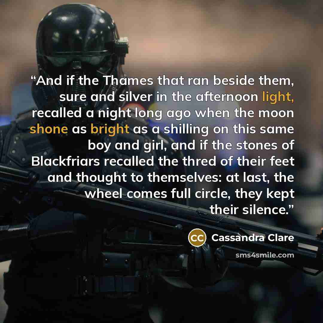 “And if the Thames that ran beside them, sure and silver in the afternoon light, recalled a night long ago when the moon shone as bright as a shilling on this same boy and girl, and if the stones of Blackfriars recalled the thred of their feet and thought to themselves: at last, the wheel comes…” quote by Cassandra Clare