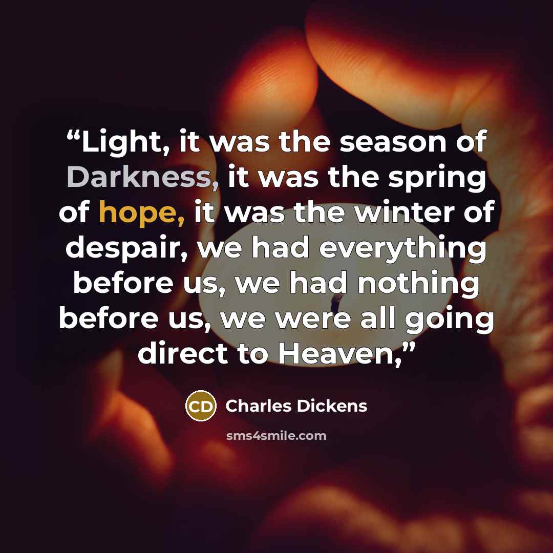“Light, it was the season of Darkness, it was the spring of hope, it was the winter of despair, we had everything before us, we had nothing before us, we were all going direct to Heaven,” quote by Charles Dickens