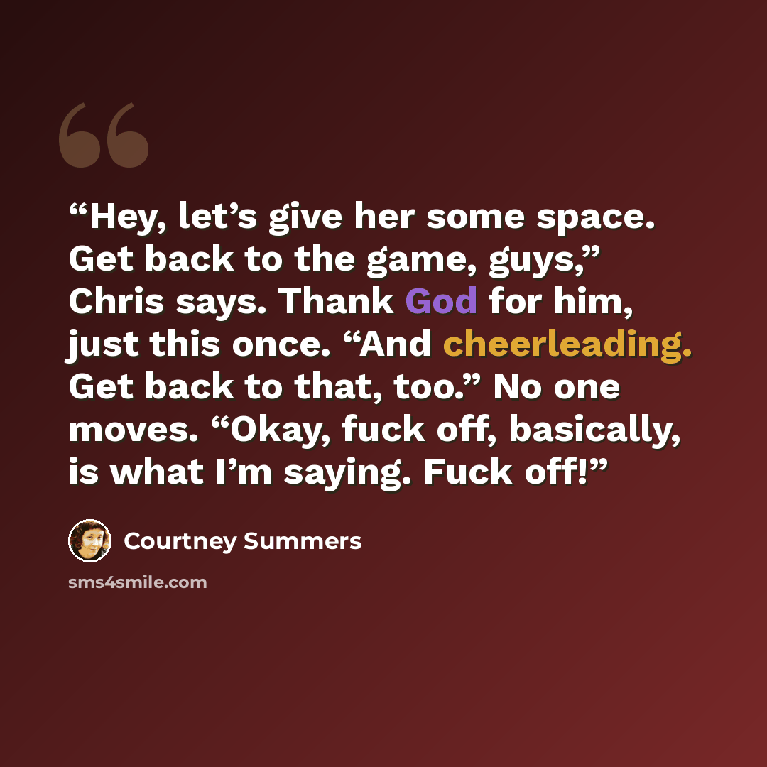 “Hey, let’s give her some space. Get back to the game, guys,” Chris says. Thank God for him, just this once. “And cheerleading. Get back to that, too.” No one moves. “Okay, fuck off, basically, is what I’m saying. Fuck off!” quote by Courtney Summers