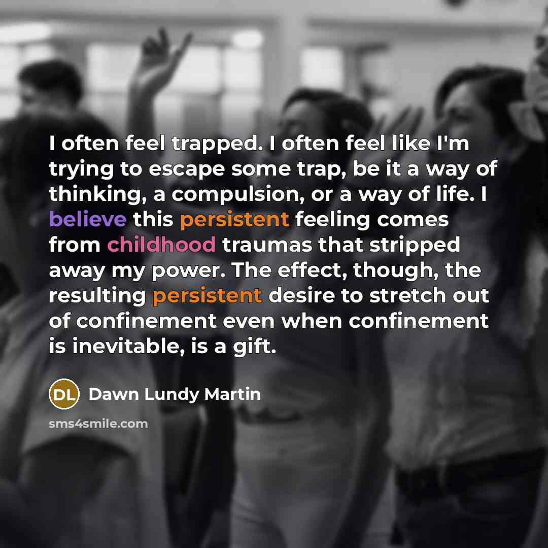 “I often feel trapped. I often feel like I'm trying to escape some trap, be it a way of thinking, a compulsion, or a way of life. I believe this persistent feeling comes from childhood traumas that stripped away my power. The effect, though, the resulting persistent desire to stretch out of…” quote by Dawn Lundy Martin