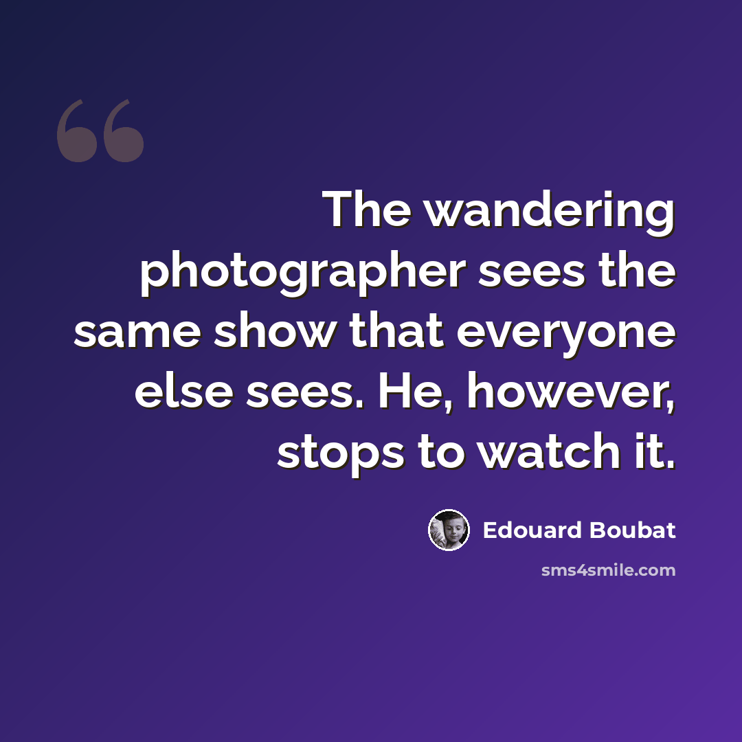 “The wandering photographer sees the same show that everyone else sees. He, however, stops to watch it.” quote by Edouard Boubat