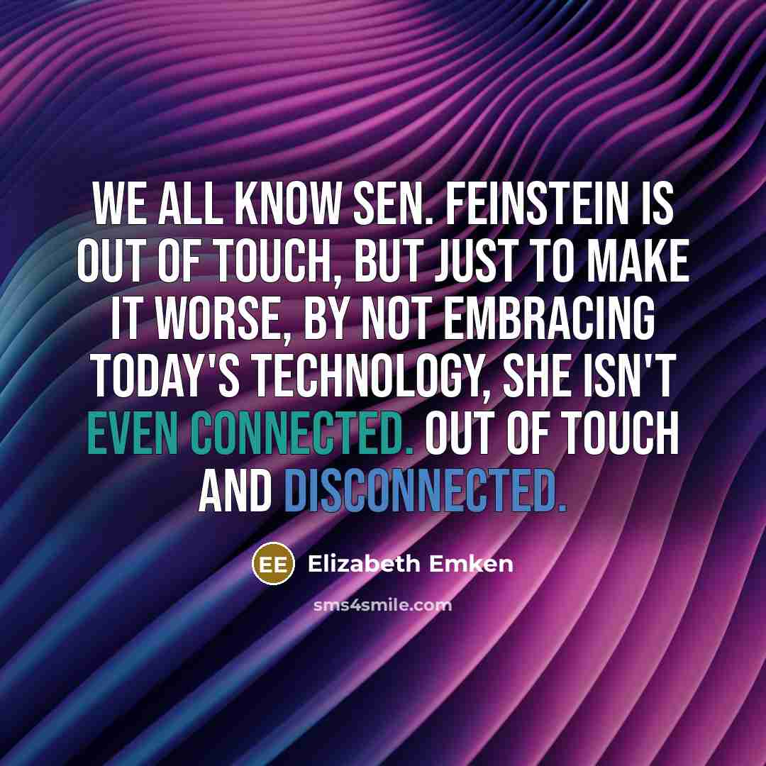 “We all know Sen. Feinstein is out of touch, but just to make it worse, by not embracing today's technology, she isn't even connected. Out of touch and disconnected.” quote by Elizabeth Emken