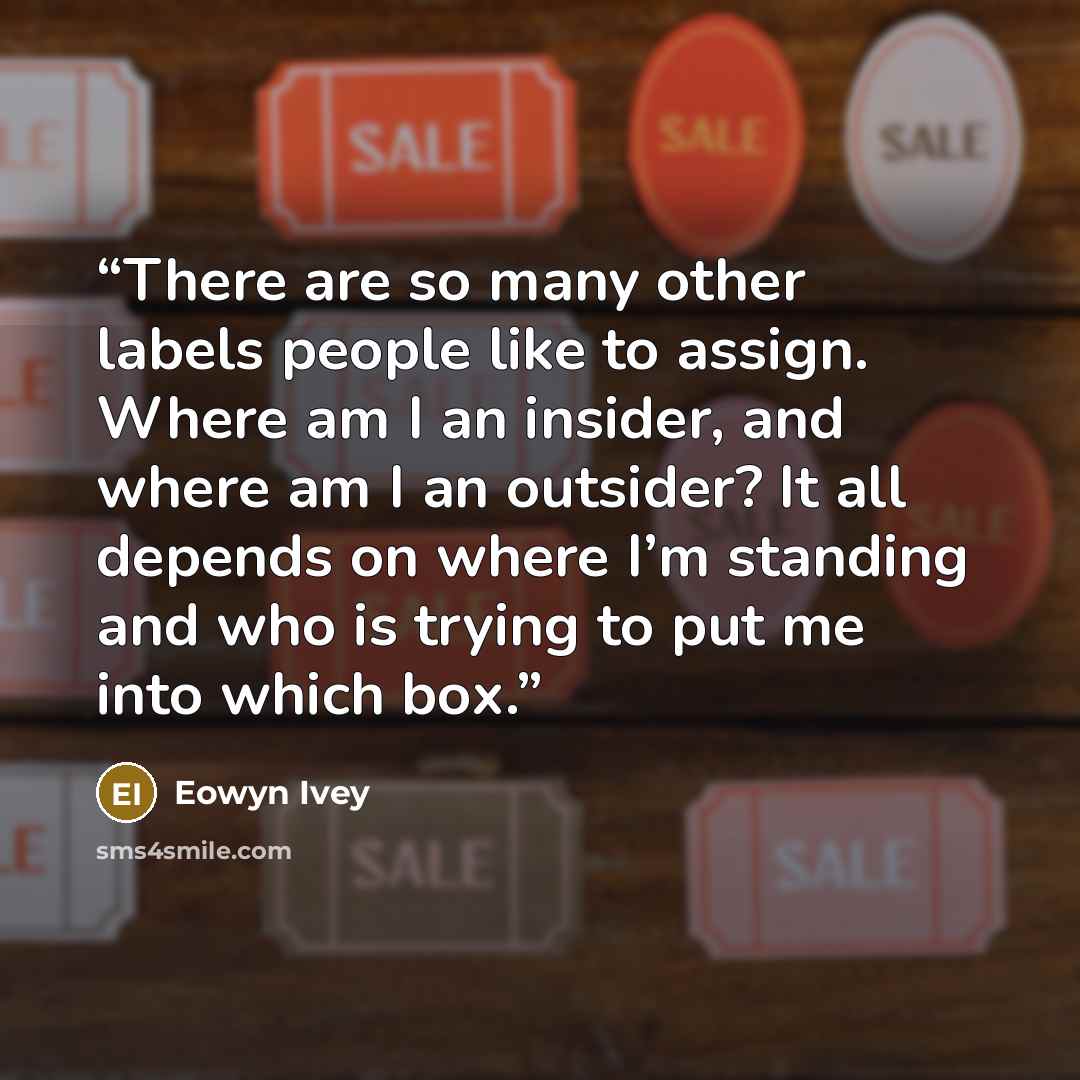 “There are so many other labels people like to assign. Where am I an insider, and where am I an outsider? It all depends on where I’m standing and who is trying to put me into which box.” quote by Eowyn Ivey
