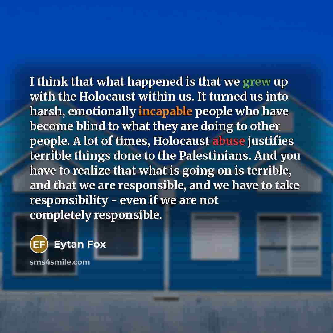 “I think that what happened is that we grew up with the Holocaust within us. It turned us into harsh, emotionally incapable people who have become blind to what they are doing to other people. A lot of times, Holocaust abuse justifies terrible things done to the Palestinians. And you have to…” quote by Eytan Fox