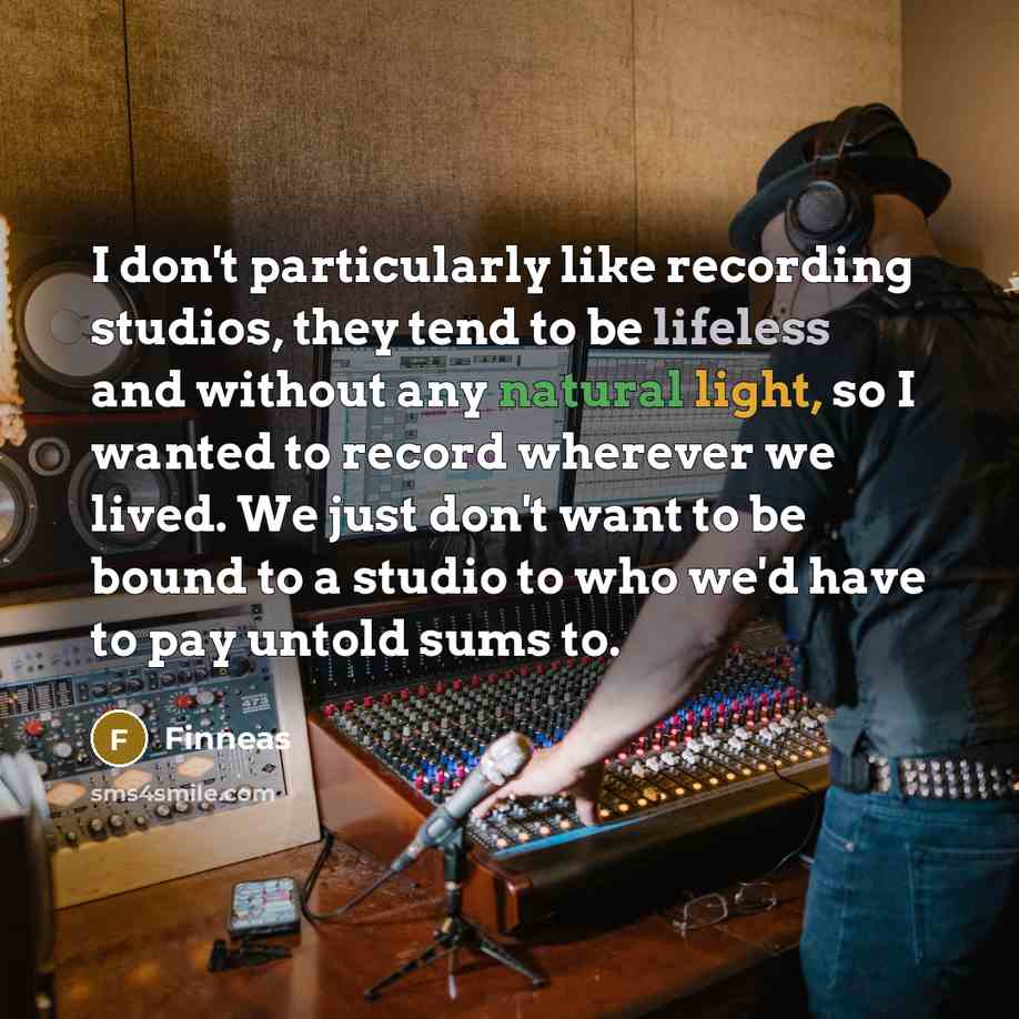 “I don't particularly like recording studios, they tend to be lifeless and without any natural light, so I wanted to record wherever we lived. We just don't want to be bound to a studio to who we'd have to pay untold sums to.” quote by Finneas